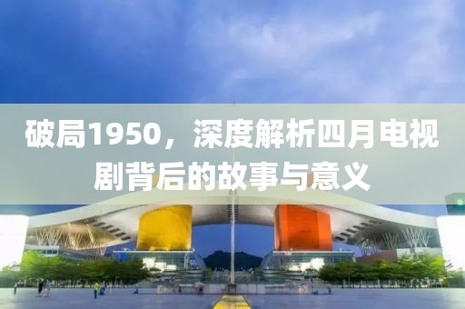 破局1950，深度解析四月电视剧背后的故事与意义