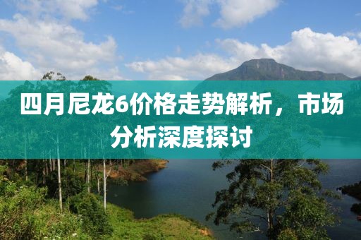 四月尼龙6价格走势解析，市场分析深度探讨