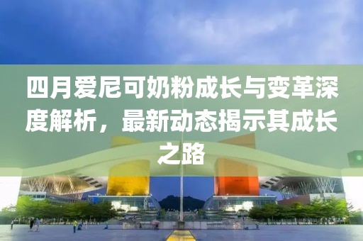 四月爱尼可奶粉成长与变革深度解析，最新动态揭示其成长之路