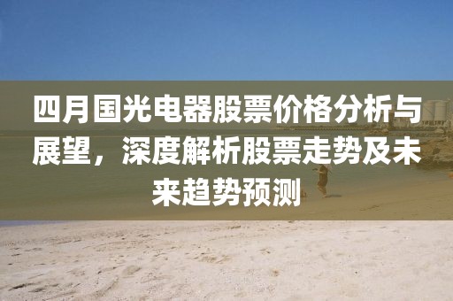 四月国光电器股票价格分析与展望，深度解析股票走势及未来趋势预测