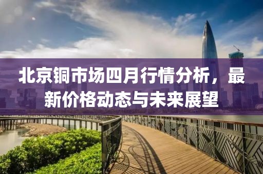 北京铜市场四月行情分析，最新价格动态与未来展望