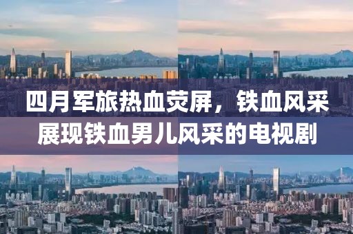 四月军旅热血荧屏，铁血风采展现铁血男儿风采的电视剧