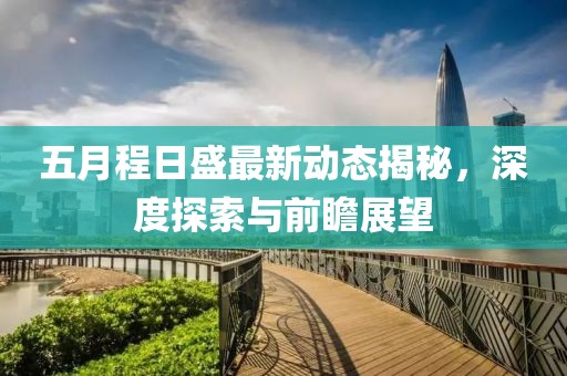 五月程日盛最新动态揭秘，深度探索与前瞻展望