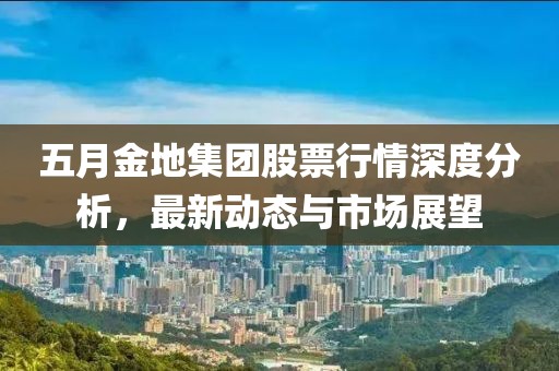 五月金地集团股票行情深度分析，最新动态与市场展望