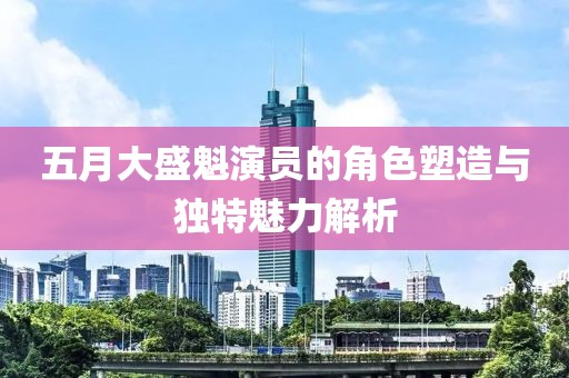 五月大盛魁演员的角色塑造与独特魅力解析