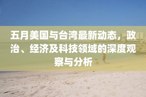 五月美国与台湾最新动态，政治、经济及科技领域的深度观察与分析