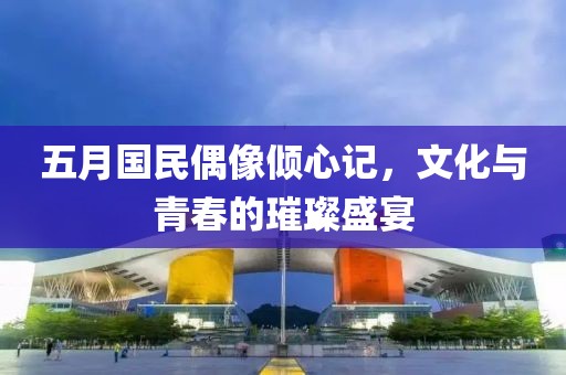 五月国民偶像倾心记，文化与青春的璀璨盛宴