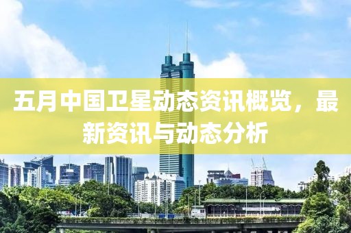 五月中国卫星动态资讯概览，最新资讯与动态分析