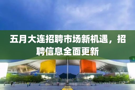 五月大连招聘市场新机遇，招聘信息全面更新