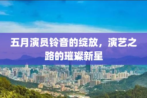 五月演员铃音的绽放，演艺之路的璀璨新星