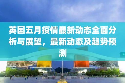 英国五月疫情最新动态全面分析与展望，最新动态及趋势预测