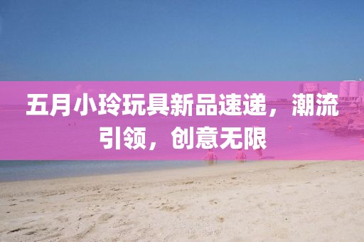 五月小玲玩具新品速递，潮流引领，创意无限