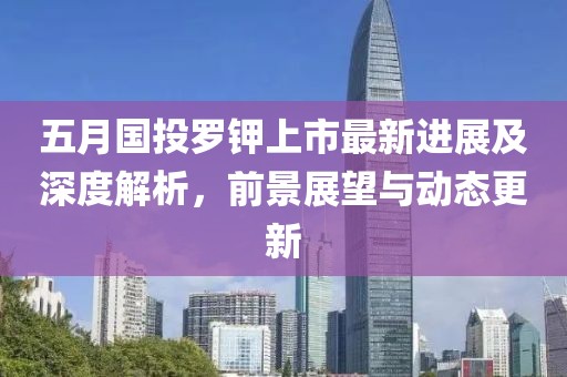 五月国投罗钾上市最新进展及深度解析，前景展望与动态更新