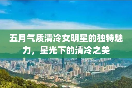五月气质清冷女明星的独特魅力，星光下的清冷之美