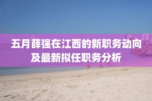 五月薛强在江西的新职务动向及最新拟任职务分析