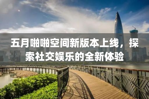 五月啪啪空间新版本上线，探索社交娱乐的全新体验