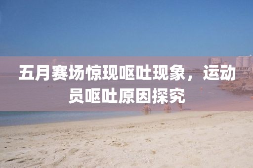 五月赛场惊现呕吐现象，运动员呕吐原因探究