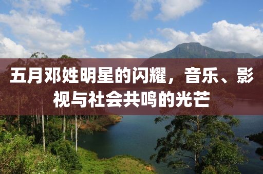 五月邓姓明星的闪耀，音乐、影视与社会共鸣的光芒