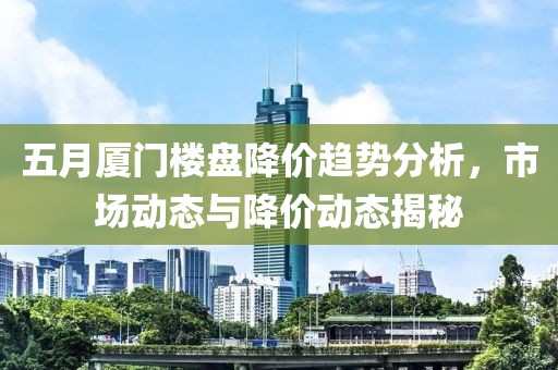 五月厦门楼盘降价趋势分析，市场动态与降价动态揭秘