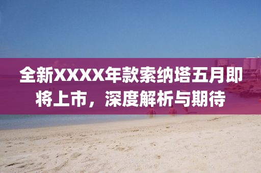 全新XXXX年款索纳塔五月即将上市，深度解析与期待
