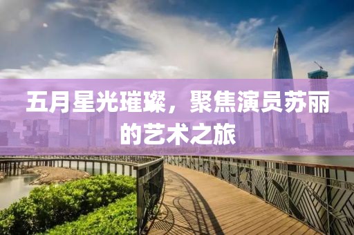 五月星光璀璨，聚焦演员苏丽的艺术之旅