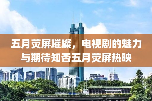 五月荧屏璀璨，电视剧的魅力与期待知否五月荧屏热映