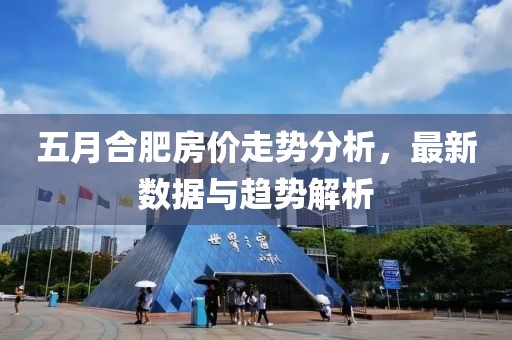 五月合肥房价走势分析，最新数据与趋势解析