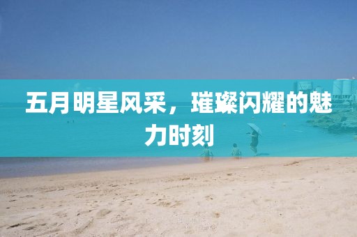 五月明星风采，璀璨闪耀的魅力时刻