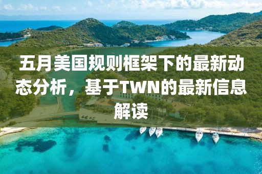 五月美国规则框架下的最新动态分析，基于TWN的最新信息解读