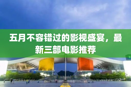 五月不容错过的影视盛宴，最新三部电影推荐