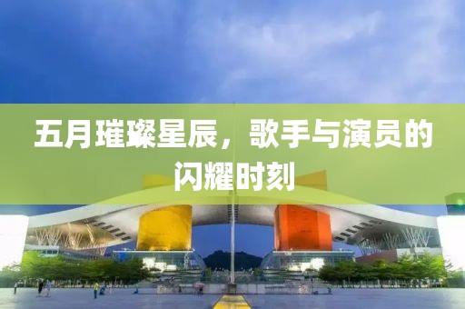 五月璀璨星辰，歌手与演员的闪耀时刻