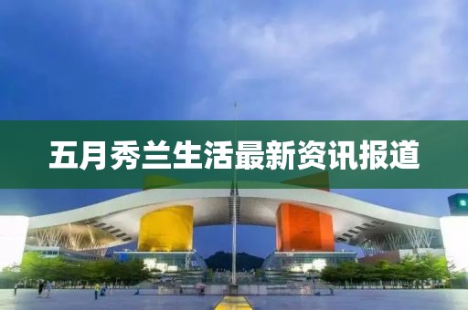 五月秀兰生活最新资讯报道