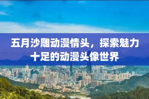五月沙雕动漫情头，探索魅力十足的动漫头像世界
