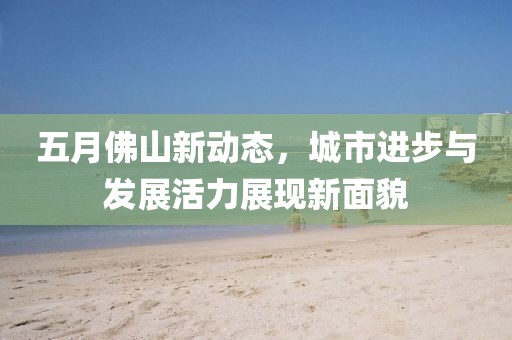 五月佛山新动态，城市进步与发展活力展现新面貌