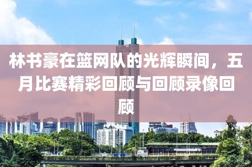 林书豪在篮网队的光辉瞬间，五月比赛精彩回顾与回顾录像回顾