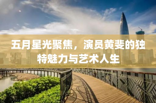 五月星光聚焦，演员黄斐的独特魅力与艺术人生
