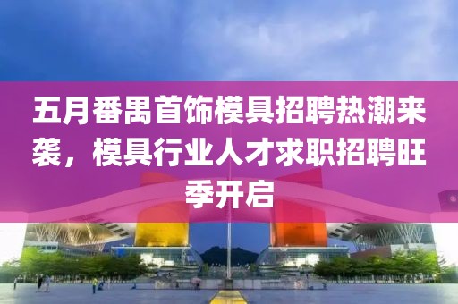 五月番禺首饰模具招聘热潮来袭，模具行业人才求职招聘旺季开启