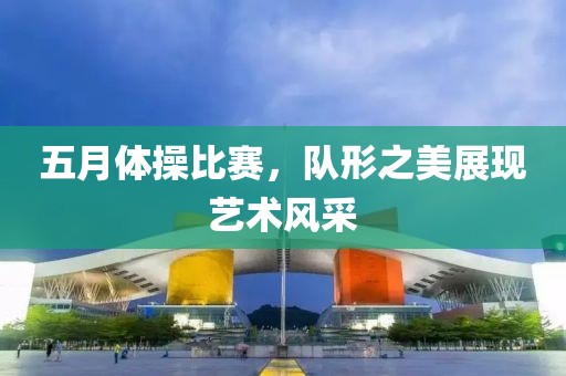 五月体操比赛，队形之美展现艺术风采