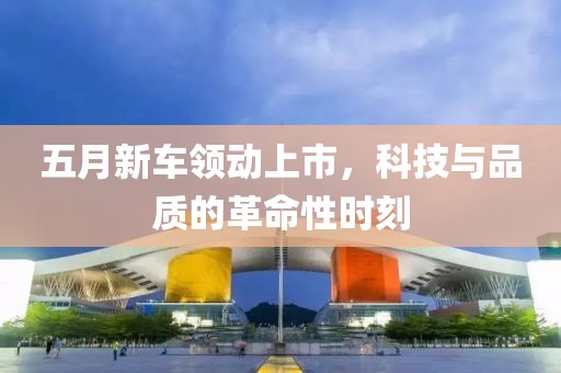 五月新车领动上市，科技与品质的革命性时刻
