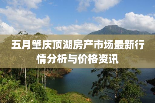五月肇庆顶湖房产市场最新行情分析与价格资讯
