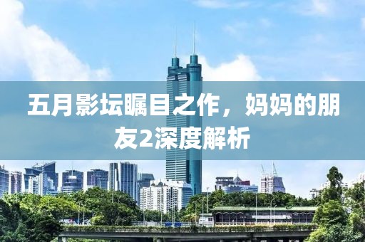 五月影坛瞩目之作，妈妈的朋友2深度解析