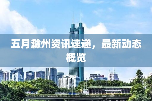 五月滁州资讯速递，最新动态概览