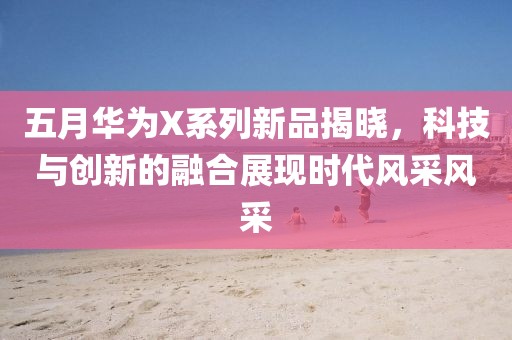 五月华为X系列新品揭晓，科技与创新的融合展现时代风采风采