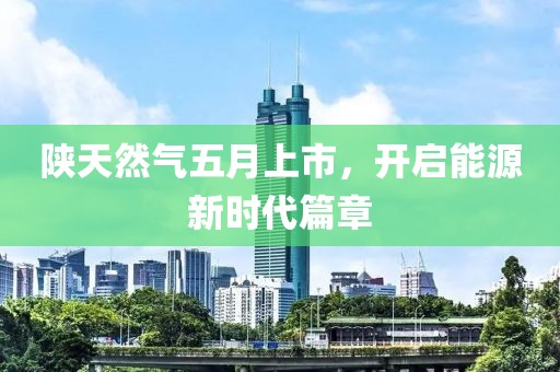 陕天然气五月上市，开启能源新时代篇章