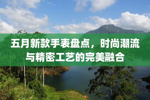 五月新款手表盘点，时尚潮流与精密工艺的完美融合