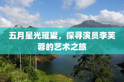 五月星光璀璨，探寻演员李芙蓉的艺术之旅
