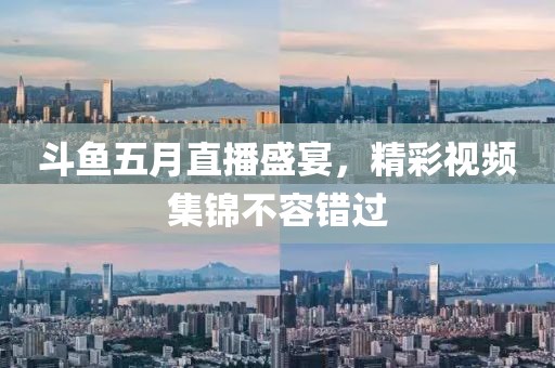斗鱼五月直播盛宴，精彩视频集锦不容错过