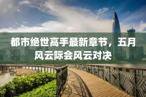 都市绝世高手最新章节，五月风云际会风云对决