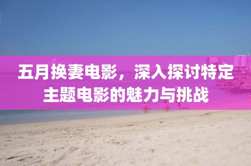 五月换妻电影，深入探讨特定主题电影的魅力与挑战