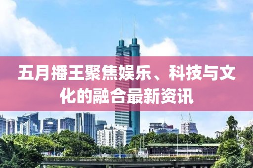 五月播王聚焦娱乐、科技与文化的融合最新资讯